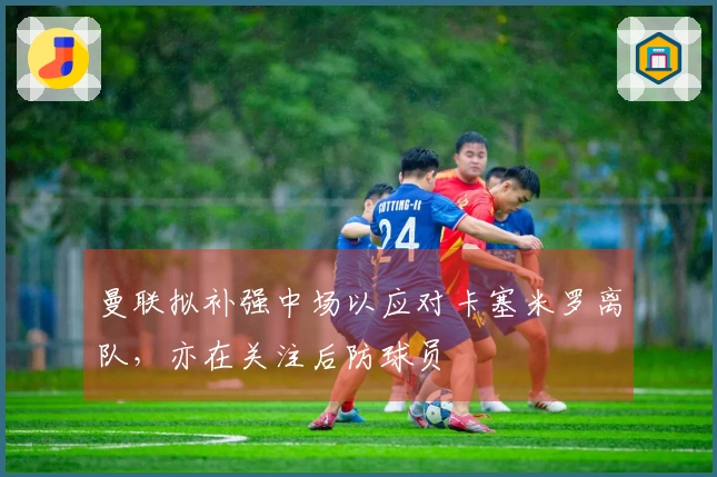 曼联拟补强中场以应对卡塞米罗离队，亦在关注后防球员