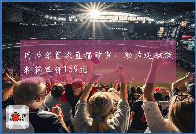 内马尔首次直播带货，助力运动饮料箱单价159元