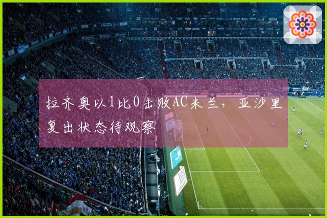 拉齐奥以1比0击败AC米兰，亚沙里复出状态待观察