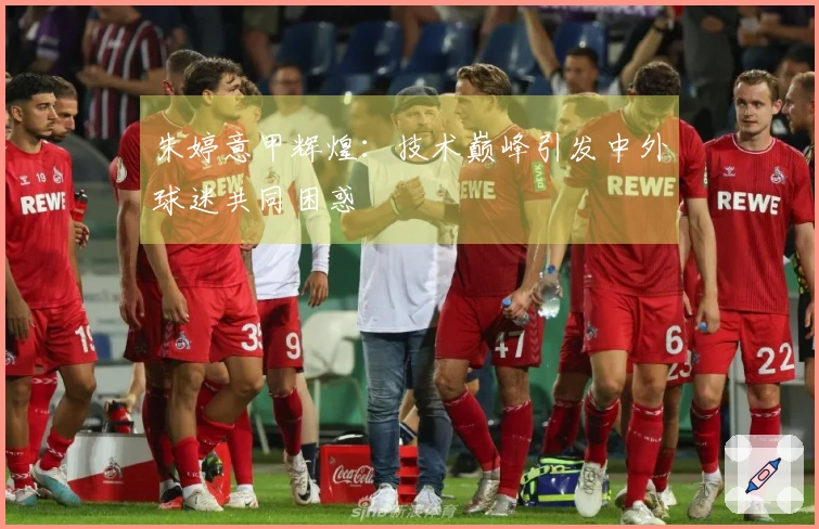 朱婷意甲辉煌：技术巅峰引发中外球迷共同困惑