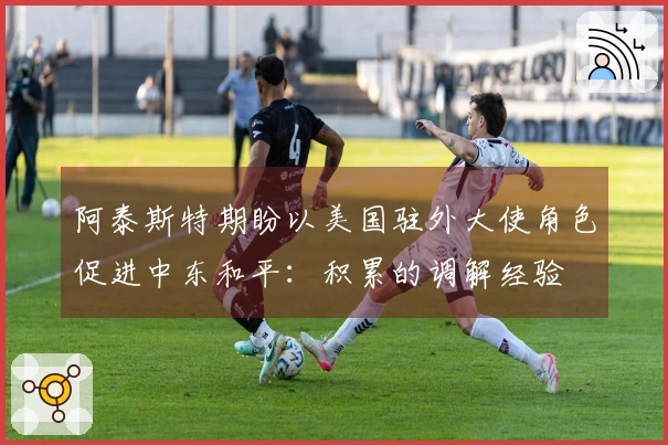 阿泰斯特期盼以美国驻外大使角色促进中东和平：积累的调解经验