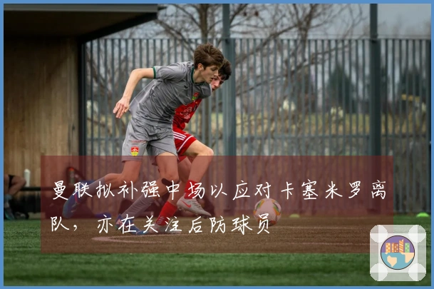 曼联拟补强中场以应对卡塞米罗离队，亦在关注后防球员