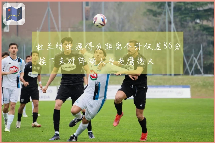 杜兰特生涯得分距离乔丹仅差86分 接下来对阵湖人与老鹰热火