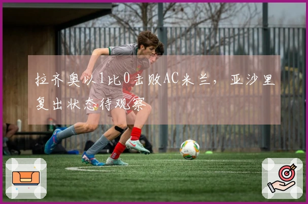 拉齐奥以1比0击败AC米兰，亚沙里复出状态待观察